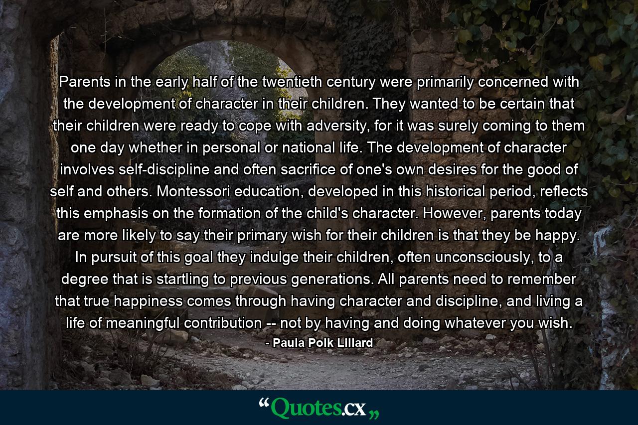 Parents in the early half of the twentieth century were primarily concerned with the development of character in their children. They wanted to be certain that their children were ready to cope with adversity, for it was surely coming to them one day whether in personal or national life. The development of character involves self-discipline and often sacrifice of one's own desires for the good of self and others. Montessori education, developed in this historical period, reflects this emphasis on the formation of the child's character. However, parents today are more likely to say their primary wish for their children is that they be happy. In pursuit of this goal they indulge their children, often unconsciously, to a degree that is startling to previous generations. All parents need to remember that true happiness comes through having character and discipline, and living a life of meaningful contribution -- not by having and doing whatever you wish. - Quote by Paula Polk Lillard