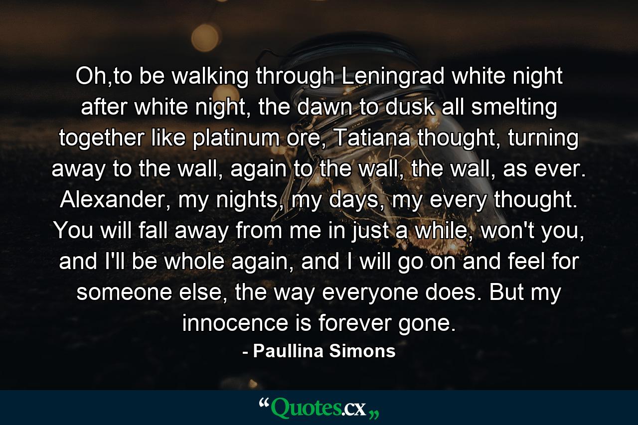 Oh,to be walking through Leningrad white night after white night, the dawn to dusk all smelting together like platinum ore, Tatiana thought, turning away to the wall, again to the wall, the wall, as ever. Alexander, my nights, my days, my every thought. You will fall away from me in just a while, won't you, and I'll be whole again, and I will go on and feel for someone else, the way everyone does. But my innocence is forever gone. - Quote by Paullina Simons