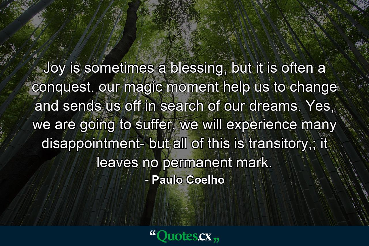 Joy is sometimes a blessing, but it is often a conquest. our magic moment help us to change and sends us off in search of our dreams. Yes, we are going to suffer, we will experience many disappointment- but all of this is transitory,; it leaves no permanent mark. - Quote by Paulo Coelho