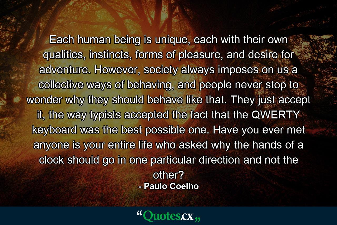 Each human being is unique, each with their own qualities, instincts, forms of pleasure, and desire for adventure. However, society always imposes on us a collective ways of behaving, and people never stop to wonder why they should behave like that. They just accept it, the way typists accepted the fact that the QWERTY keyboard was the best possible one. Have you ever met anyone is your entire life who asked why the hands of a clock should go in one particular direction and not the other? - Quote by Paulo Coelho