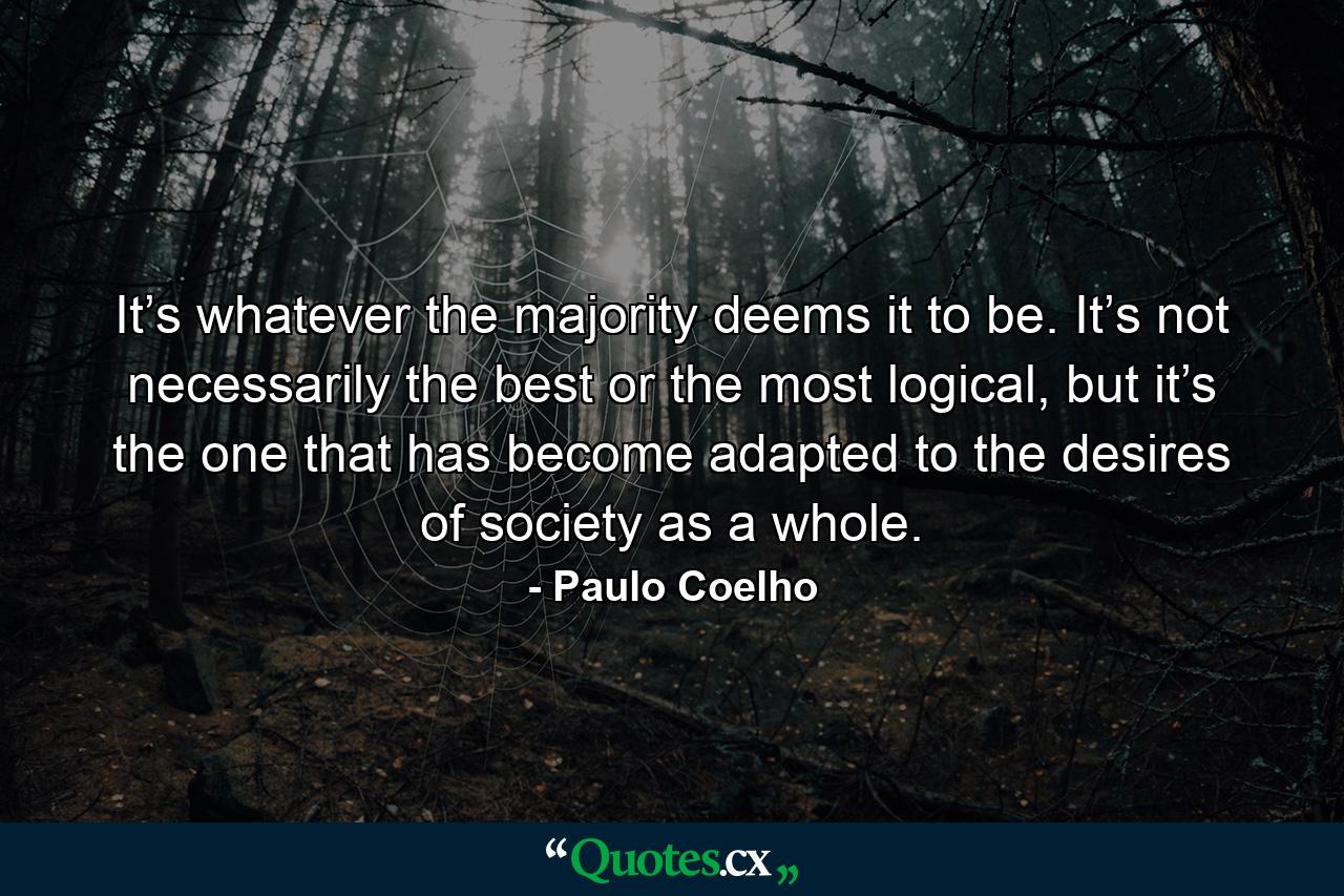 It’s whatever the majority deems it to be. It’s not necessarily the best or the most logical, but it’s the one that has become adapted to the desires of society as a whole. - Quote by Paulo Coelho