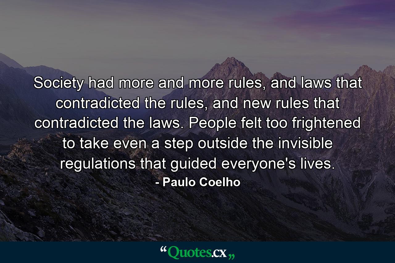 Society had more and more rules, and laws that contradicted the rules, and new rules that contradicted the laws. People felt too frightened to take even a step outside the invisible regulations that guided everyone's lives. - Quote by Paulo Coelho