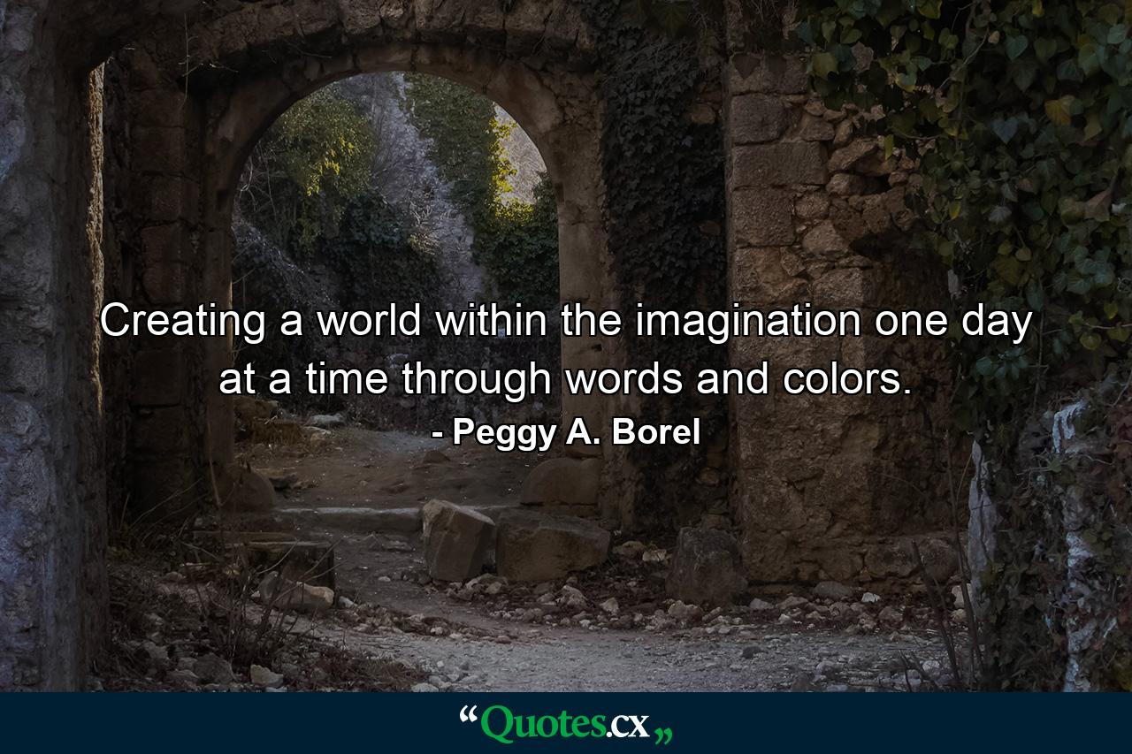 Creating a world within the imagination one day at a time through words and colors. - Quote by Peggy A. Borel