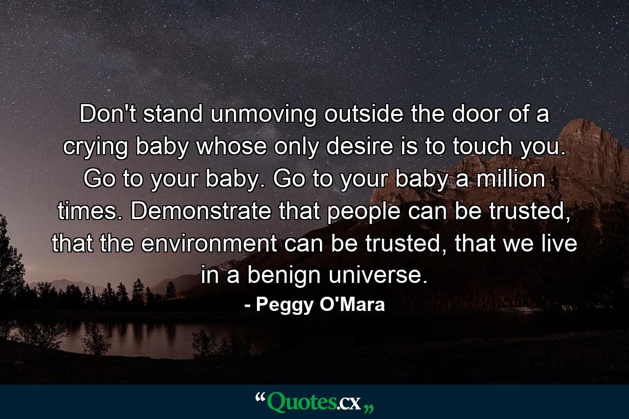 Don't stand unmoving outside the door of a crying baby whose only desire is to touch you. Go to your baby. Go to your baby a million times. Demonstrate that people can be trusted, that the environment can be trusted, that we live in a benign universe. - Quote by Peggy O'Mara