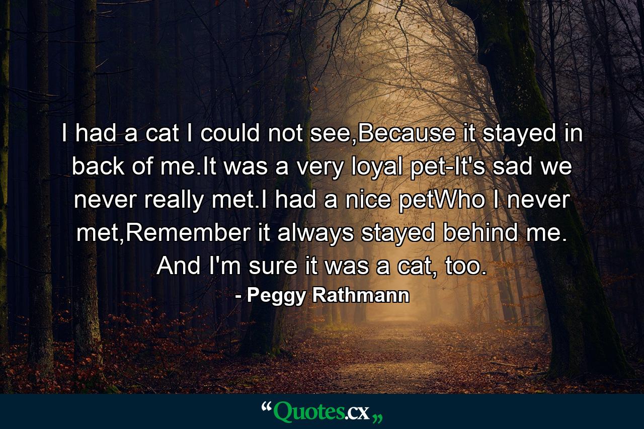 I had a cat I could not see,Because it stayed in back of me.It was a very loyal pet-It's sad we never really met.I had a nice petWho I never met,Remember it always stayed behind me. And I'm sure it was a cat, too. - Quote by Peggy Rathmann