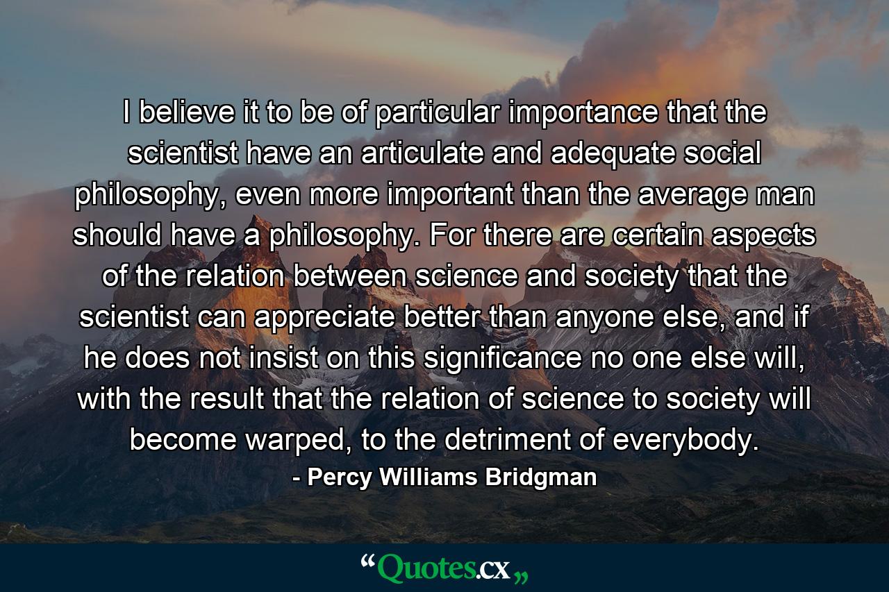 I believe it to be of particular importance that the scientist have an articulate and adequate social philosophy, even more important than the average man should have a philosophy. For there are certain aspects of the relation between science and society that the scientist can appreciate better than anyone else, and if he does not insist on this significance no one else will, with the result that the relation of science to society will become warped, to the detriment of everybody. - Quote by Percy Williams Bridgman