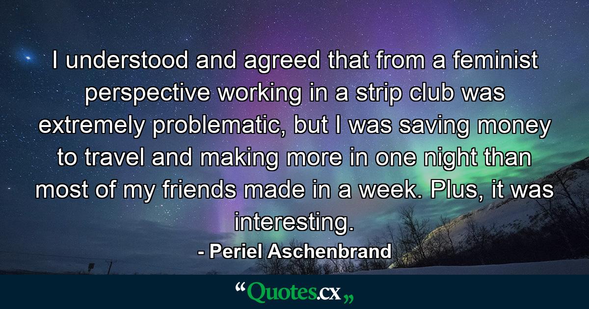 I understood and agreed that from a feminist perspective working in a strip club was extremely problematic, but I was saving money to travel and making more in one night than most of my friends made in a week. Plus, it was interesting. - Quote by Periel Aschenbrand