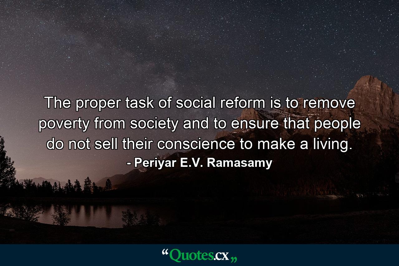 The proper task of social reform is to remove poverty from society and to ensure that people do not sell their conscience to make a living. - Quote by Periyar E.V. Ramasamy