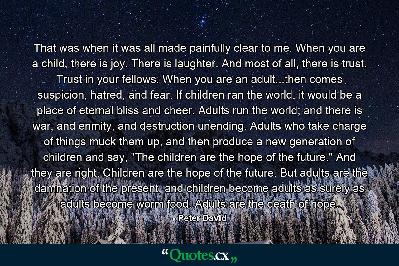 That was when it was all made painfully clear to me. When you are a child, there is joy. There is laughter. And most of all, there is trust. Trust in your fellows. When you are an adult...then comes suspicion, hatred, and fear. If children ran the world, it would be a place of eternal bliss and cheer. Adults run the world; and there is war, and enmity, and destruction unending. Adults who take charge of things muck them up, and then produce a new generation of children and say, 