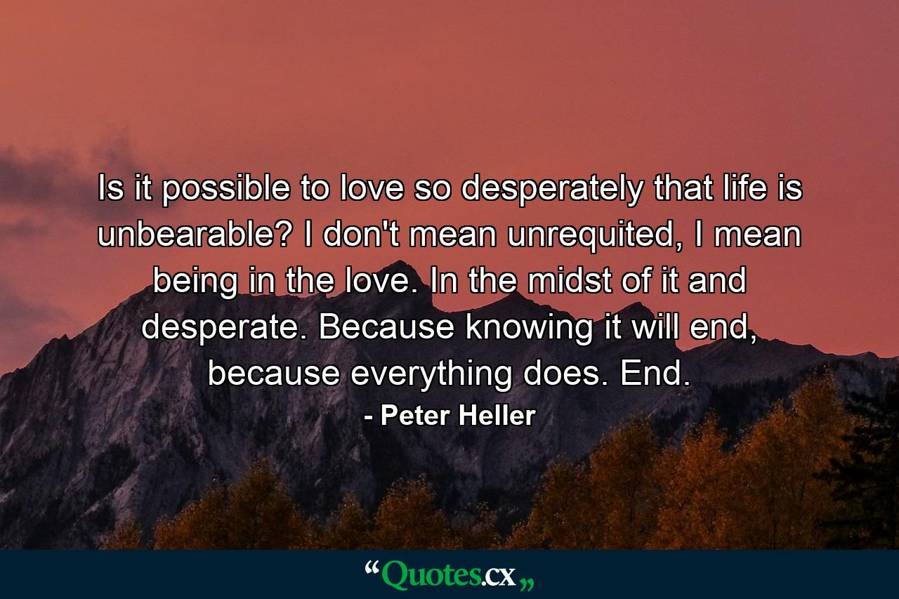 Is it possible to love so desperately that life is unbearable? I don't mean unrequited, I mean being in the love. In the midst of it and desperate. Because knowing it will end, because everything does. End. - Quote by Peter Heller