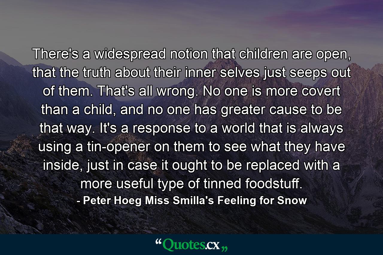 There's a widespread notion that children are open, that the truth about their inner selves just seeps out of them. That's all wrong. No one is more covert than a child, and no one has greater cause to be that way. It's a response to a world that is always using a tin-opener on them to see what they have inside, just in case it ought to be replaced with a more useful type of tinned foodstuff. - Quote by Peter Hoeg Miss Smilla's Feeling for Snow