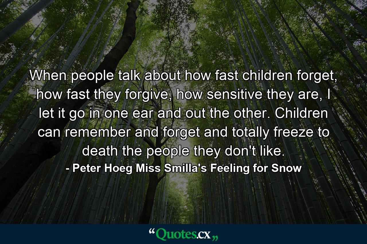 When people talk about how fast children forget, how fast they forgive, how sensitive they are, I let it go in one ear and out the other. Children can remember and forget and totally freeze to death the people they don't like. - Quote by Peter Hoeg Miss Smilla's Feeling for Snow