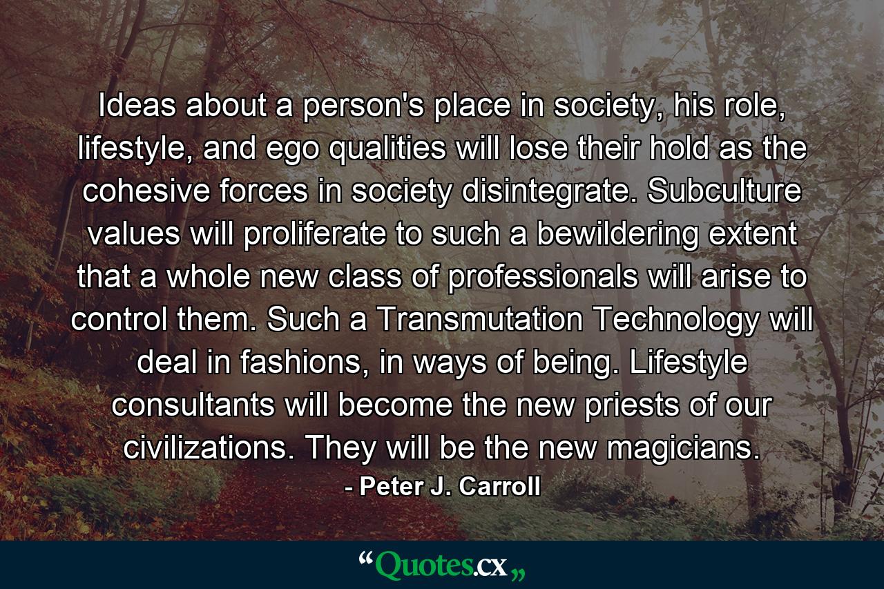 Ideas about a person's place in society, his role, lifestyle, and ego qualities will lose their hold as the cohesive forces in society disintegrate. Subculture values will proliferate to such a bewildering extent that a whole new class of professionals will arise to control them. Such a Transmutation Technology will deal in fashions, in ways of being. Lifestyle consultants will become the new priests of our civilizations. They will be the new magicians. - Quote by Peter J. Carroll