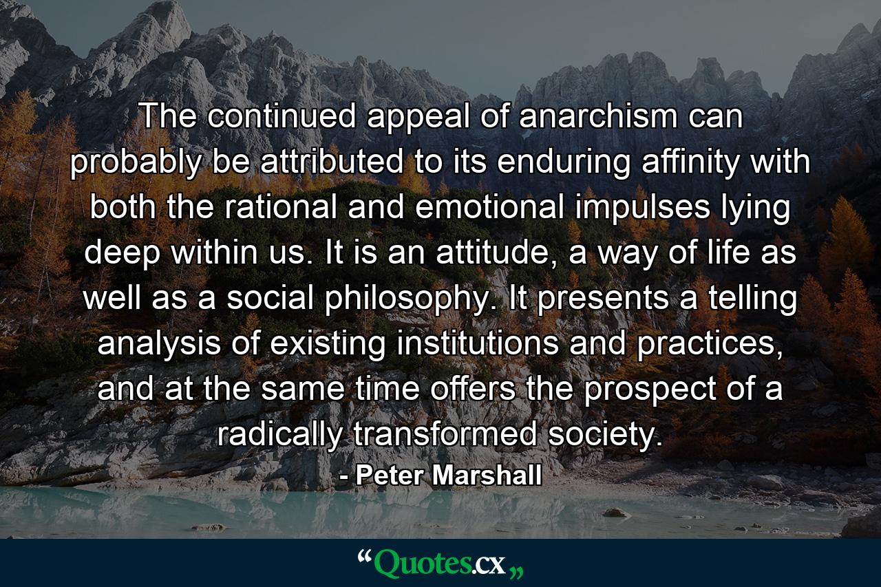 The continued appeal of anarchism can probably be attributed to its enduring affinity with both the rational and emotional impulses lying deep within us. It is an attitude, a way of life as well as a social philosophy. It presents a telling analysis of existing institutions and practices, and at the same time offers the prospect of a radically transformed society. - Quote by Peter Marshall