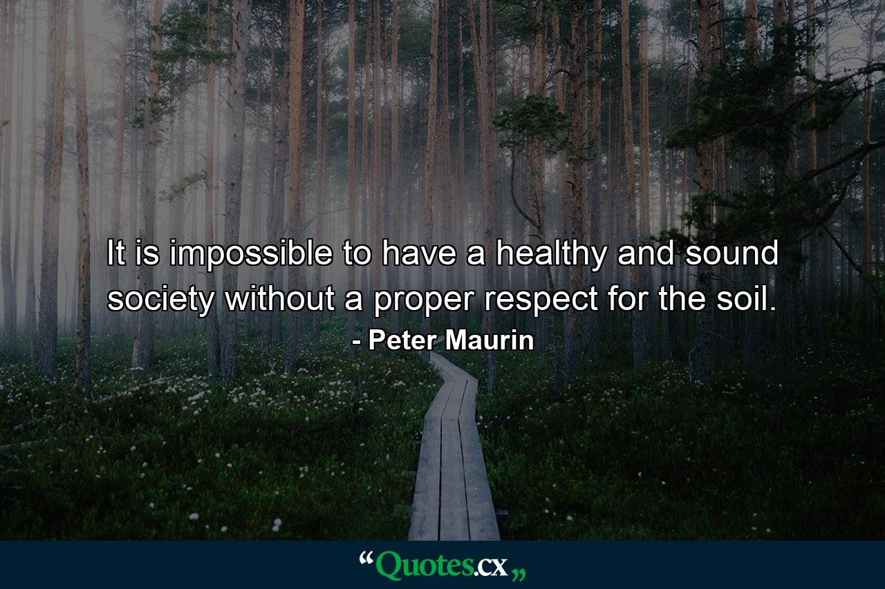 It is impossible to have a healthy and sound society without a proper respect for the soil. - Quote by Peter Maurin