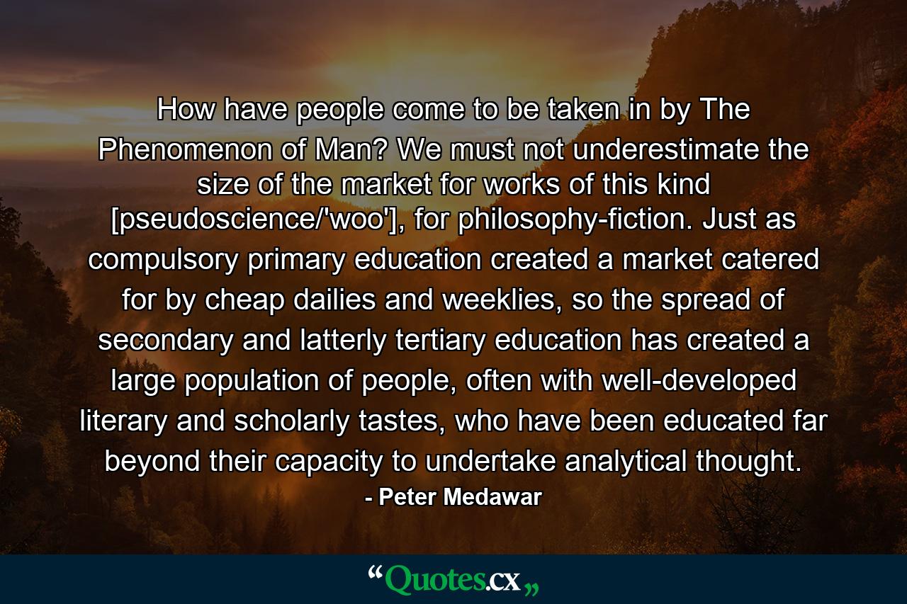 How have people come to be taken in by The Phenomenon of Man? We must not underestimate the size of the market for works of this kind [pseudoscience/'woo'], for philosophy-fiction. Just as compulsory primary education created a market catered for by cheap dailies and weeklies, so the spread of secondary and latterly tertiary education has created a large population of people, often with well-developed literary and scholarly tastes, who have been educated far beyond their capacity to undertake analytical thought. - Quote by Peter Medawar