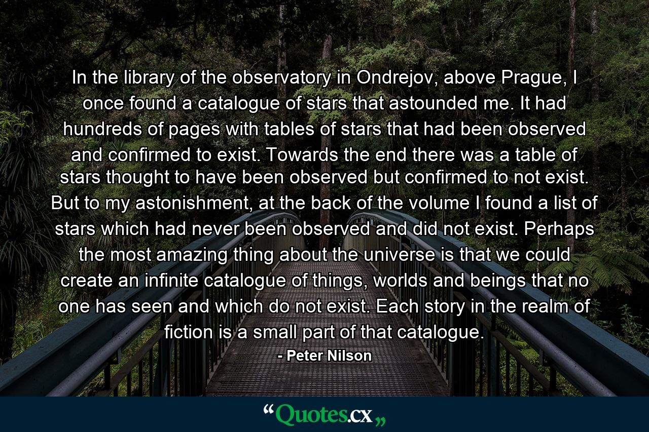 In the library of the observatory in Ondrejov, above Prague, I once found a catalogue of stars that astounded me. It had hundreds of pages with tables of stars that had been observed and confirmed to exist. Towards the end there was a table of stars thought to have been observed but confirmed to not exist. But to my astonishment, at the back of the volume I found a list of stars which had never been observed and did not exist. Perhaps the most amazing thing about the universe is that we could create an infinite catalogue of things, worlds and beings that no one has seen and which do not exist. Each story in the realm of fiction is a small part of that catalogue. - Quote by Peter Nilson