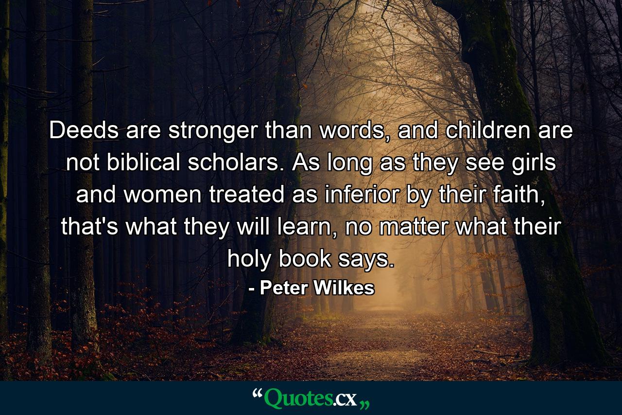 Deeds are stronger than words, and children are not biblical scholars. As long as they see girls and women treated as inferior by their faith, that's what they will learn, no matter what their holy book says. - Quote by Peter Wilkes