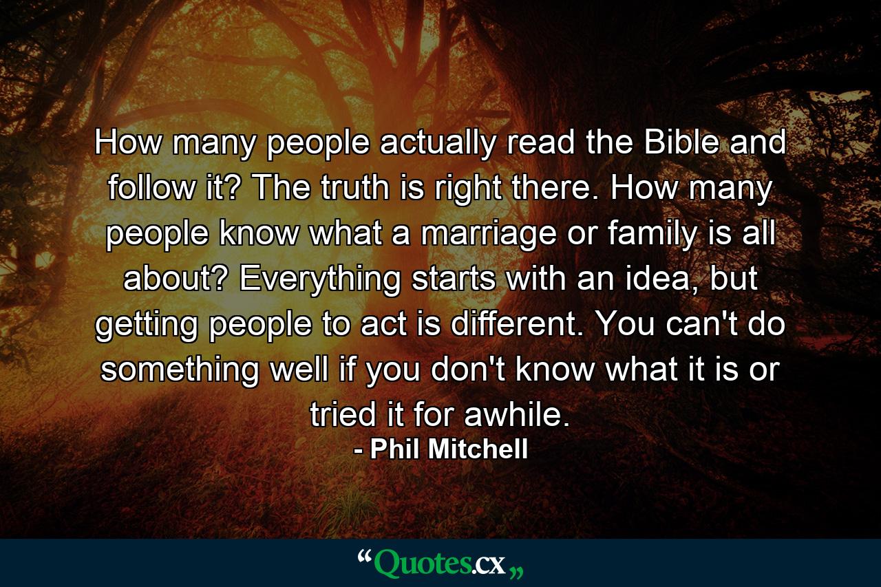 How many people actually read the Bible and follow it? The truth is right there. How many people know what a marriage or family is all about? Everything starts with an idea, but getting people to act is different. You can't do something well if you don't know what it is or tried it for awhile. - Quote by Phil Mitchell