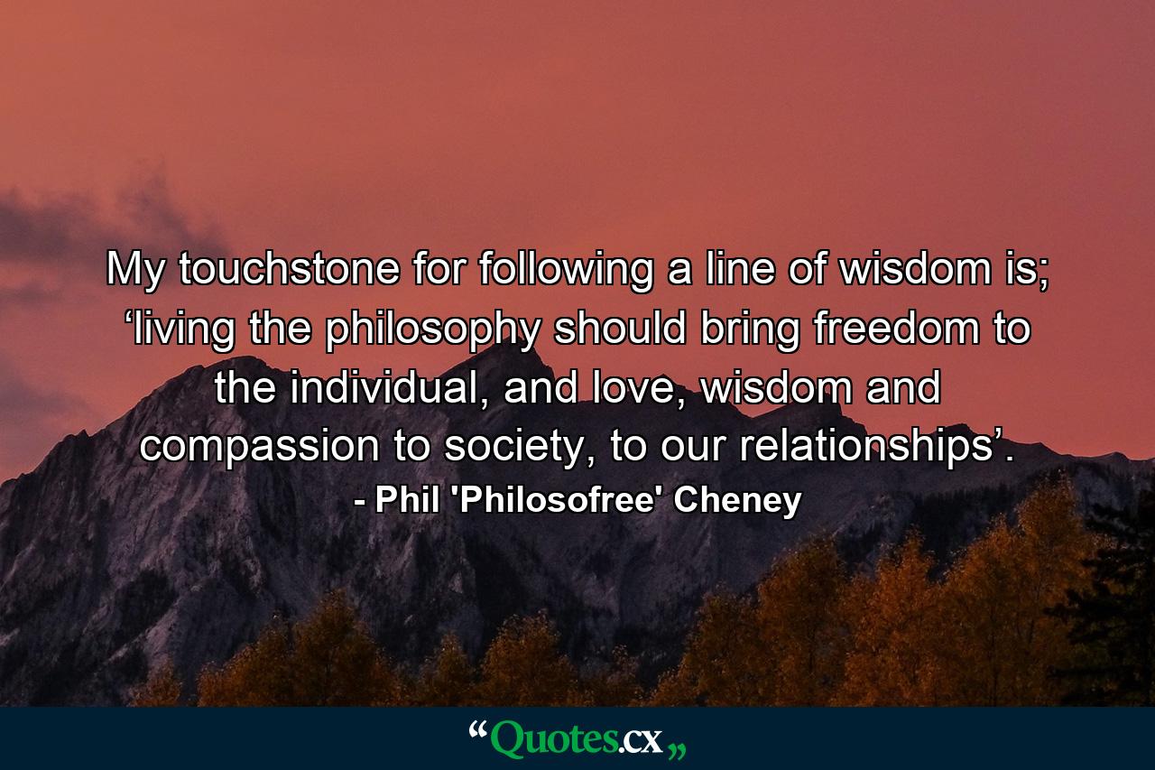 My touchstone for following a line of wisdom is; ‘living the philosophy should bring freedom to the individual, and love, wisdom and compassion to society, to our relationships’. - Quote by Phil 'Philosofree' Cheney