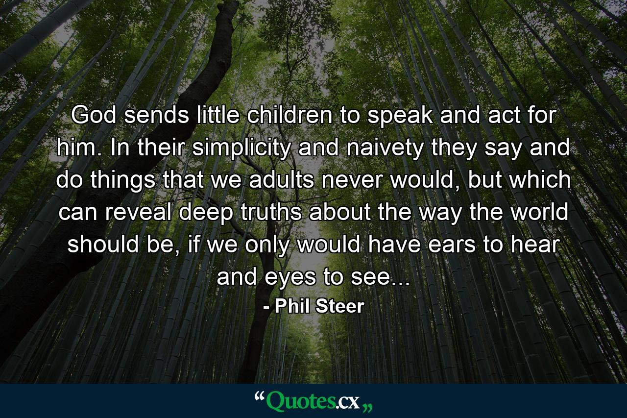 God sends little children to speak and act for him. In their simplicity and naivety they say and do things that we adults never would, but which can reveal deep truths about the way the world should be, if we only would have ears to hear and eyes to see... - Quote by Phil Steer