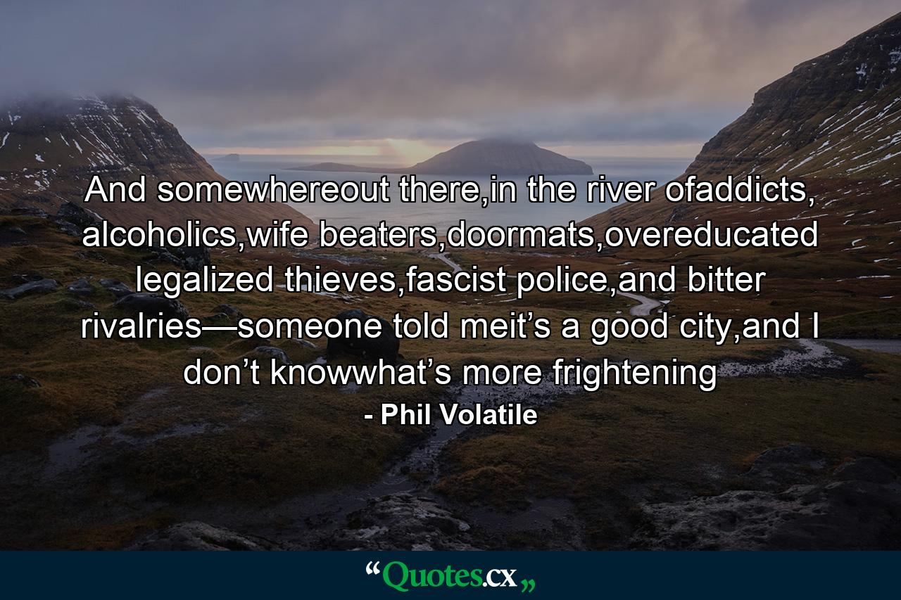 And somewhereout there,in the river ofaddicts, alcoholics,wife beaters,doormats,overeducated legalized thieves,fascist police,and bitter rivalries—someone told meit’s a good city,and I don’t knowwhat’s more frightening - Quote by Phil Volatile