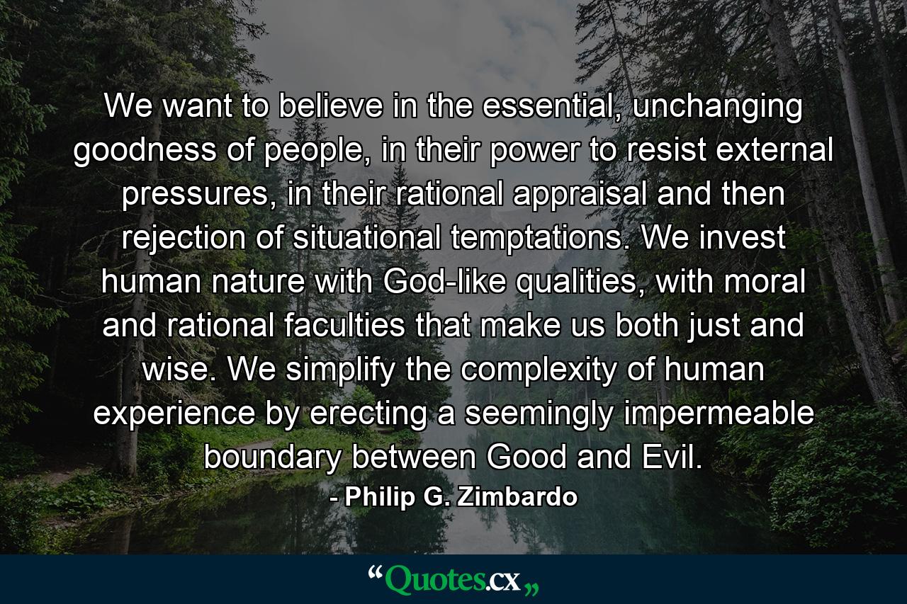 We want to believe in the essential, unchanging goodness of people, in their power to resist external pressures, in their rational appraisal and then rejection of situational temptations. We invest human nature with God-like qualities, with moral and rational faculties that make us both just and wise. We simplify the complexity of human experience by erecting a seemingly impermeable boundary between Good and Evil. - Quote by Philip G. Zimbardo