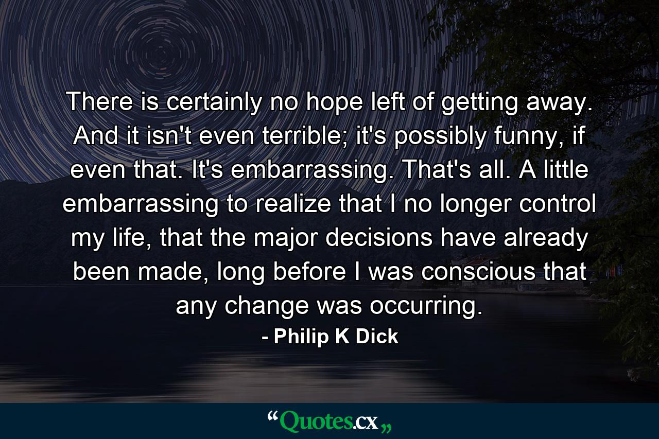 There is certainly no hope left of getting away. And it isn't even terrible; it's possibly funny, if even that. It's embarrassing. That's all. A little embarrassing to realize that I no longer control my life, that the major decisions have already been made, long before I was conscious that any change was occurring. - Quote by Philip K Dick