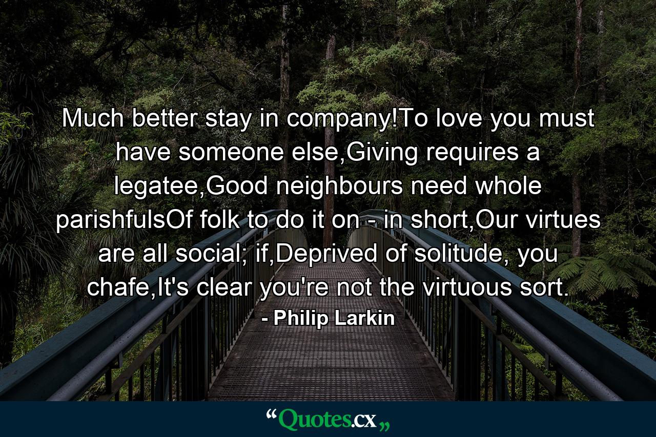 Much better stay in company!To love you must have someone else,Giving requires a legatee,Good neighbours need whole parishfulsOf folk to do it on - in short,Our virtues are all social; if,Deprived of solitude, you chafe,It's clear you're not the virtuous sort. - Quote by Philip Larkin