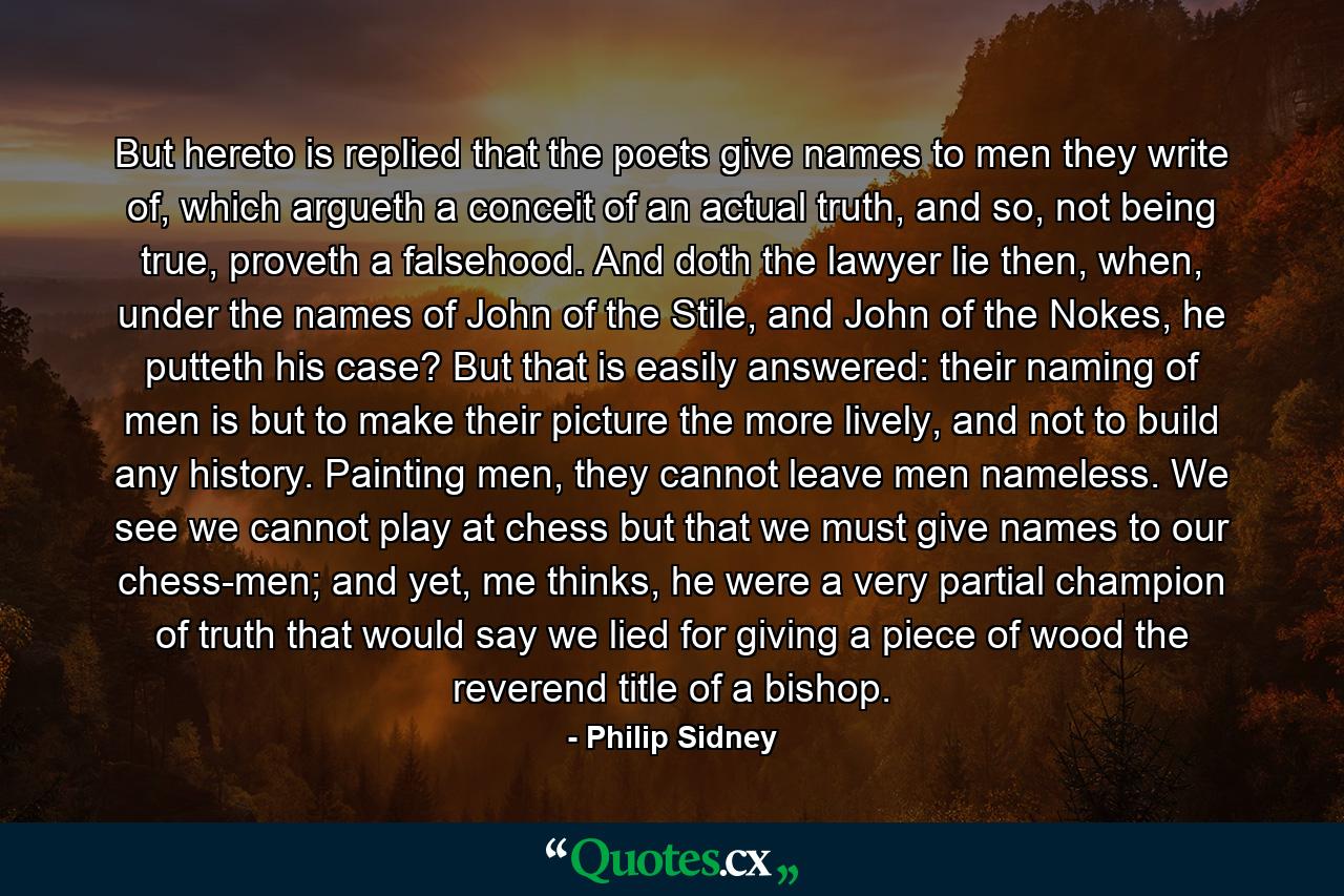 But hereto is replied that the poets give names to men they write of, which argueth a conceit of an actual truth, and so, not being true, proveth a falsehood. And doth the lawyer lie then, when, under the names of John of the Stile, and John of the Nokes, he putteth his case? But that is easily answered: their naming of men is but to make their picture the more lively, and not to build any history. Painting men, they cannot leave men nameless. We see we cannot play at chess but that we must give names to our chess-men; and yet, me thinks, he were a very partial champion of truth that would say we lied for giving a piece of wood the reverend title of a bishop. - Quote by Philip Sidney