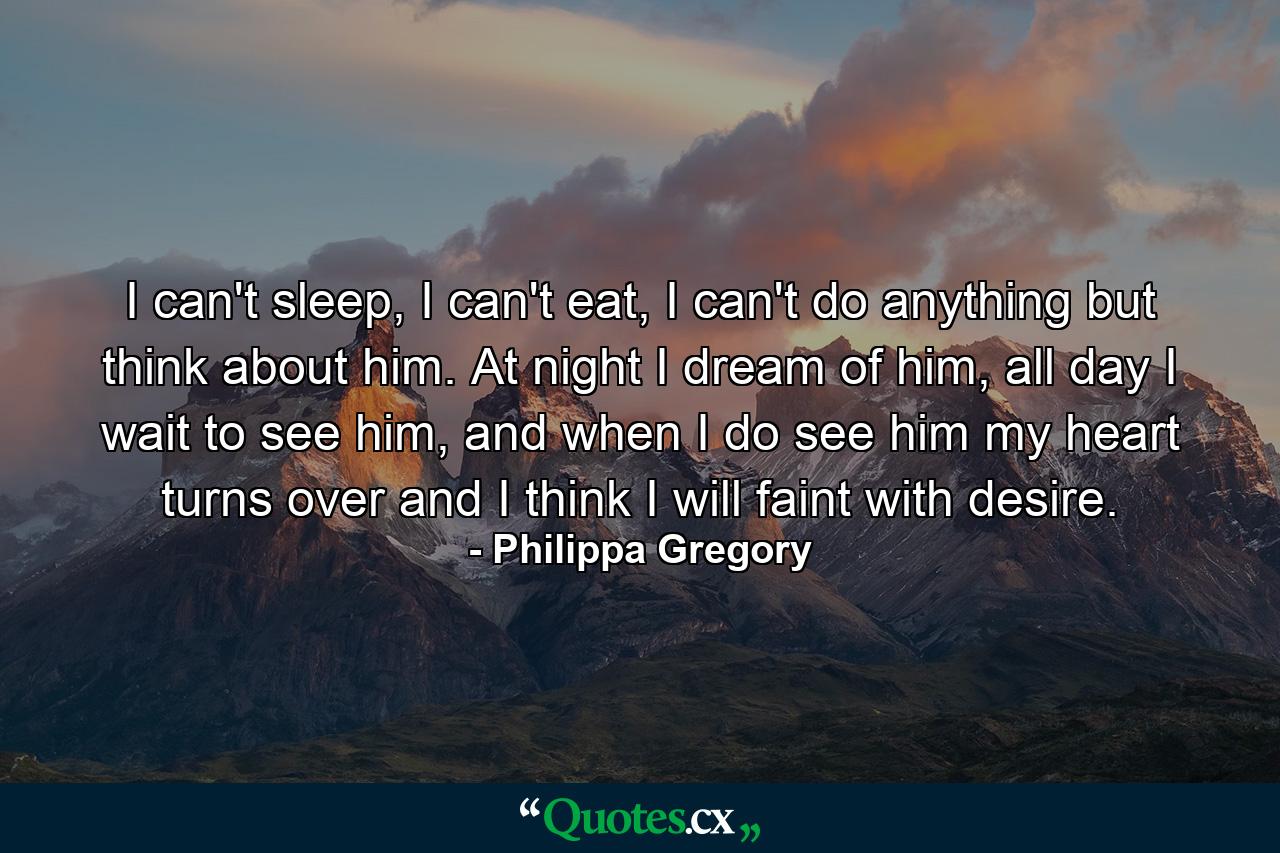 I can't sleep, I can't eat, I can't do anything but think about him. At night I dream of him, all day I wait to see him, and when I do see him my heart turns over and I think I will faint with desire. - Quote by Philippa Gregory