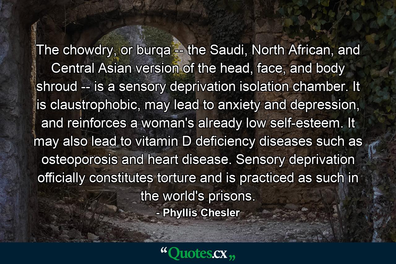 The chowdry, or burqa -- the Saudi, North African, and Central Asian version of the head, face, and body shroud -- is a sensory deprivation isolation chamber. It is claustrophobic, may lead to anxiety and depression, and reinforces a woman's already low self-esteem. It may also lead to vitamin D deficiency diseases such as osteoporosis and heart disease. Sensory deprivation officially constitutes torture and is practiced as such in the world's prisons. - Quote by Phyllis Chesler