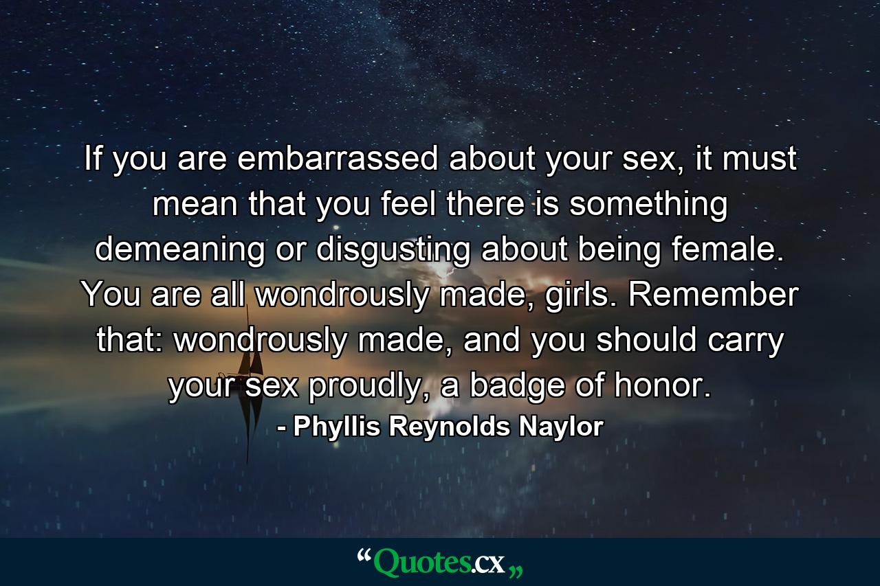 If you are embarrassed about your sex, it must mean that you feel there is something demeaning or disgusting about being female. You are all wondrously made, girls. Remember that: wondrously made, and you should carry your sex proudly, a badge of honor. - Quote by Phyllis Reynolds Naylor