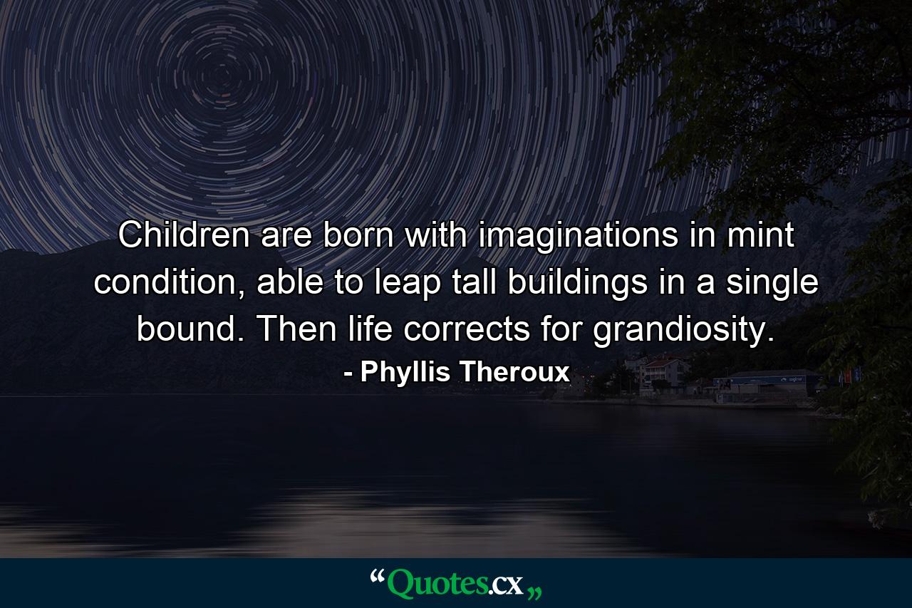 Children are born with imaginations in mint condition, able to leap tall buildings in a single bound. Then life corrects for grandiosity. - Quote by Phyllis Theroux