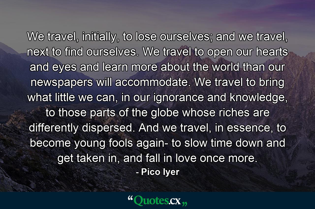 We travel, initially, to lose ourselves; and we travel, next to find ourselves. We travel to open our hearts and eyes and learn more about the world than our newspapers will accommodate. We travel to bring what little we can, in our ignorance and knowledge, to those parts of the globe whose riches are differently dispersed. And we travel, in essence, to become young fools again- to slow time down and get taken in, and fall in love once more. - Quote by Pico Iyer