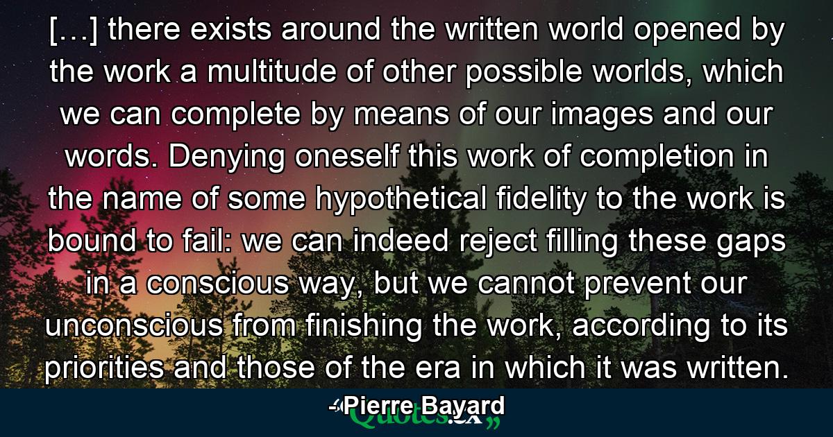 […] there exists around the written world opened by the work a multitude of other possible worlds, which we can complete by means of our images and our words. Denying oneself this work of completion in the name of some hypothetical fidelity to the work is bound to fail: we can indeed reject filling these gaps in a conscious way, but we cannot prevent our unconscious from finishing the work, according to its priorities and those of the era in which it was written. - Quote by Pierre Bayard