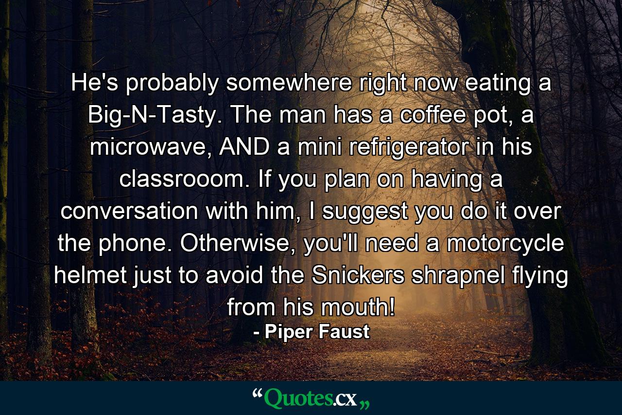 He's probably somewhere right now eating a Big-N-Tasty. The man has a coffee pot, a microwave, AND a mini refrigerator in his classrooom. If you plan on having a conversation with him, I suggest you do it over the phone. Otherwise, you'll need a motorcycle helmet just to avoid the Snickers shrapnel flying from his mouth! - Quote by Piper Faust