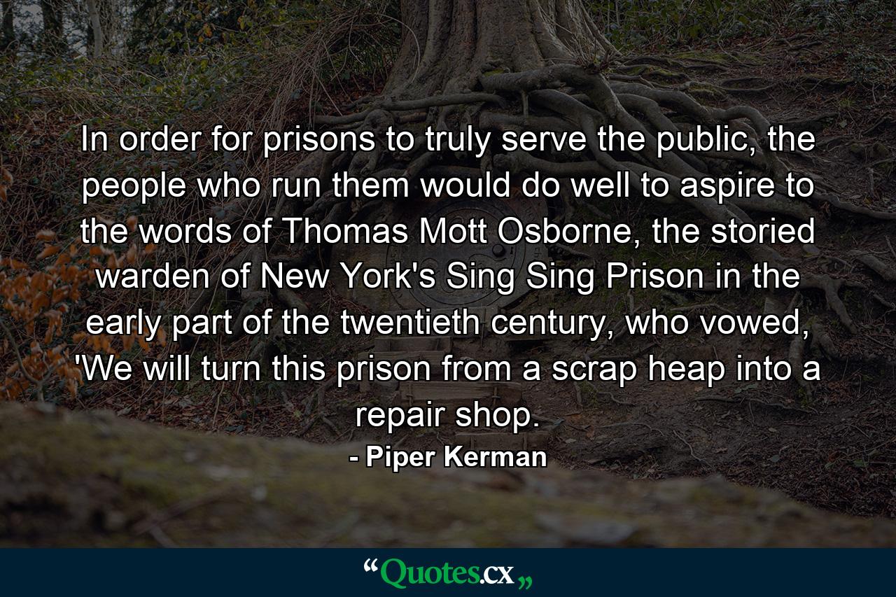 In order for prisons to truly serve the public, the people who run them would do well to aspire to the words of Thomas Mott Osborne, the storied warden of New York's Sing Sing Prison in the early part of the twentieth century, who vowed, 'We will turn this prison from a scrap heap into a repair shop. - Quote by Piper Kerman