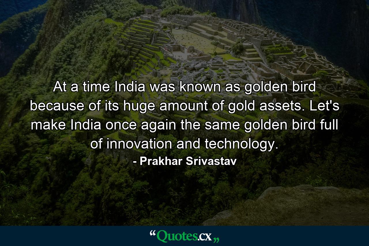 At a time India was known as golden bird because of its huge amount of gold assets. Let's make India once again the same golden bird full of innovation and technology. - Quote by Prakhar Srivastav