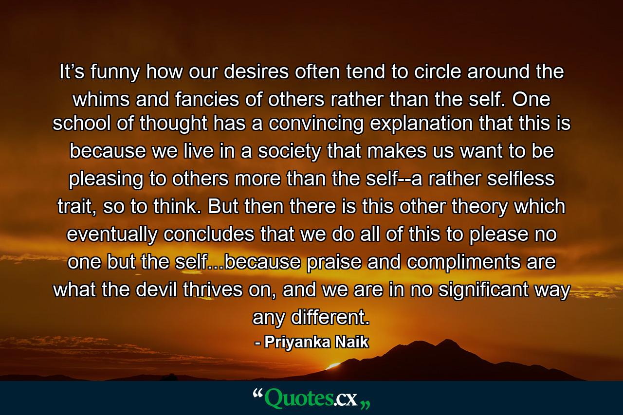 It’s funny how our desires often tend to circle around the whims and fancies of others rather than the self. One school of thought has a convincing explanation that this is because we live in a society that makes us want to be pleasing to others more than the self--a rather selfless trait, so to think. But then there is this other theory which eventually concludes that we do all of this to please no one but the self...because praise and compliments are what the devil thrives on, and we are in no significant way any different. - Quote by Priyanka Naik