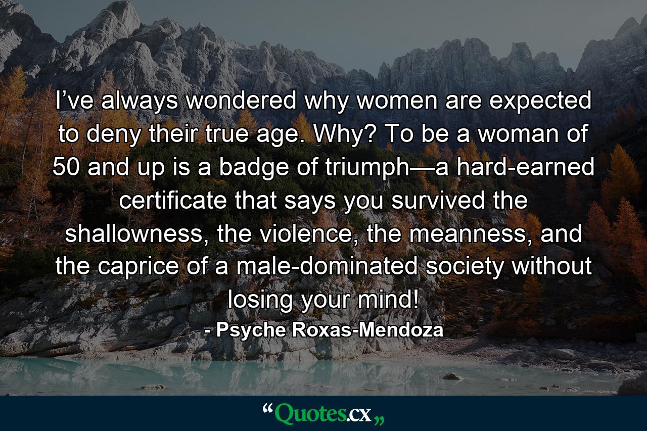 I’ve always wondered why women are expected to deny their true age. Why? To be a woman of 50 and up is a badge of triumph—a hard-earned certificate that says you survived the shallowness, the violence, the meanness, and the caprice of a male-dominated society without losing your mind! - Quote by Psyche Roxas-Mendoza