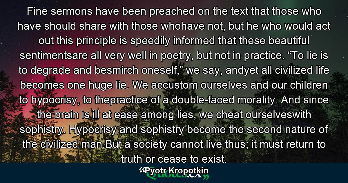 Fine sermons have been preached on the text that those who have should share with those whohave not, but he who would act out this principle is speedily informed that these beautiful sentimentsare all very well in poetry, but not in practice. “To lie is to degrade and besmirch oneself,” we say, andyet all civilized life becomes one huge lie. We accustom ourselves and our children to hypocrisy, to thepractice of a double-faced morality. And since the brain is ill at ease among lies, we cheat ourselveswith sophistry. Hypocrisy and sophistry become the second nature of the civilized man.But a society cannot live thus; it must return to truth or cease to exist. - Quote by Pyotr Kropotkin