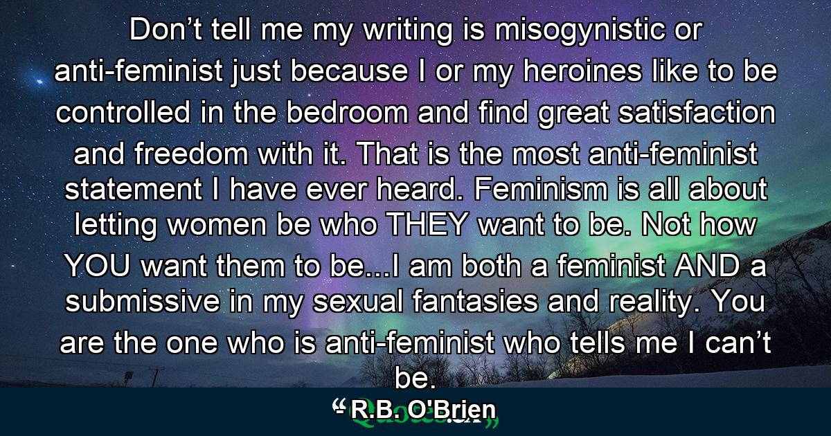 Don’t tell me my writing is misogynistic or anti-feminist just because I or my heroines like to be controlled in the bedroom and find great satisfaction and freedom with it. That is the most anti-feminist statement I have ever heard. Feminism is all about letting women be who THEY want to be. Not how YOU want them to be...I am both a feminist AND a submissive in my sexual fantasies and reality. You are the one who is anti-feminist who tells me I can’t be. - Quote by R.B. O'Brien