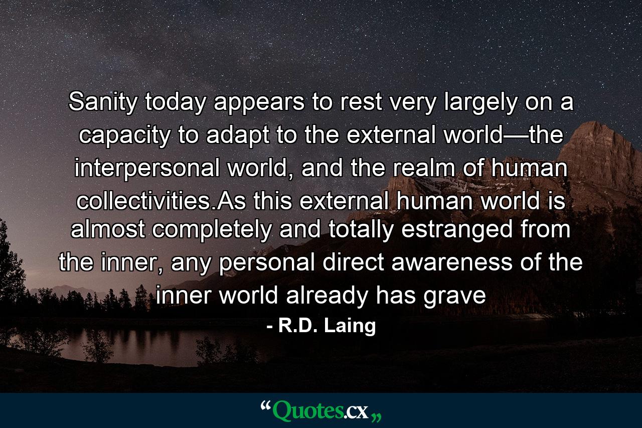 Sanity today appears to rest very largely on a capacity to adapt to the external world—the interpersonal world, and the realm of human collectivities.As this external human world is almost completely and totally estranged from the inner, any personal direct awareness of the inner world already has grave - Quote by R.D. Laing