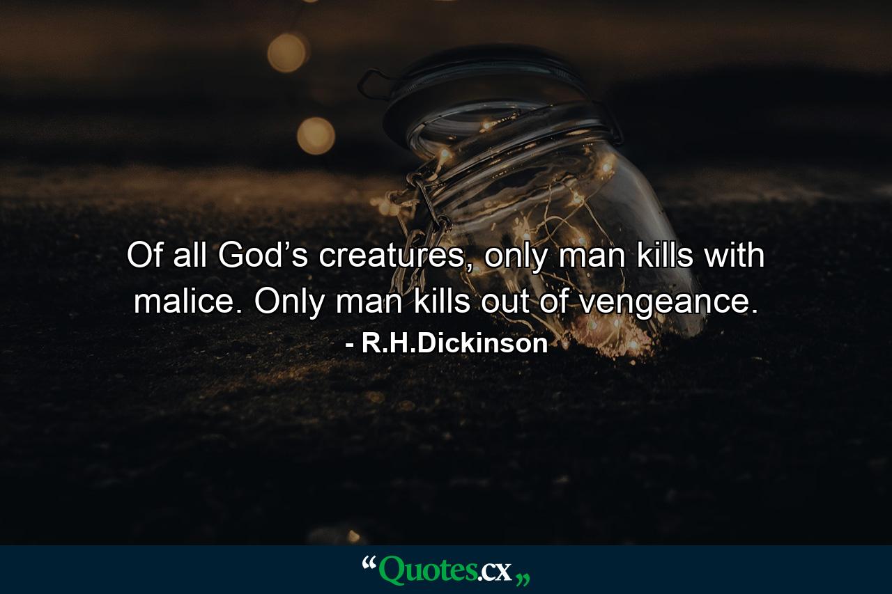 Of all God’s creatures, only man kills with malice. Only man kills out of vengeance. - Quote by R.H.Dickinson