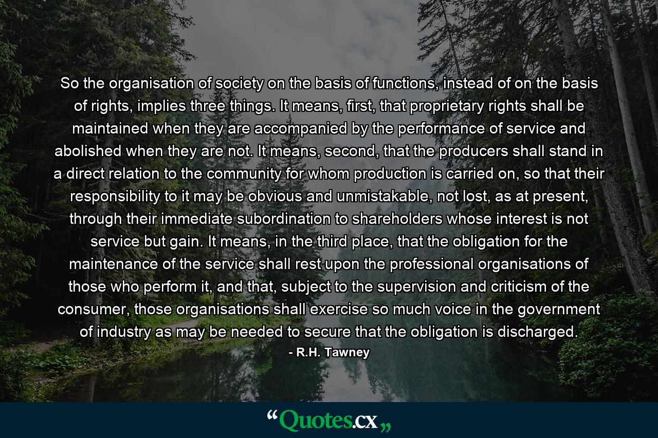 So the organisation of society on the basis of functions, instead of on the basis of rights, implies three things. It means, first, that proprietary rights shall be maintained when they are accompanied by the performance of service and abolished when they are not. It means, second, that the producers shall stand in a direct relation to the community for whom production is carried on, so that their responsibility to it may be obvious and unmistakable, not lost, as at present, through their immediate subordination to shareholders whose interest is not service but gain. It means, in the third place, that the obligation for the maintenance of the service shall rest upon the professional organisations of those who perform it, and that, subject to the supervision and criticism of the consumer, those organisations shall exercise so much voice in the government of industry as may be needed to secure that the obligation is discharged. - Quote by R.H. Tawney