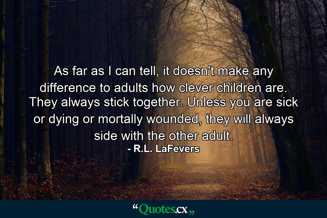 As far as I can tell, it doesn't make any difference to adults how clever children are. They always stick together. Unless you are sick or dying or mortally wounded, they will always side with the other adult. - Quote by R.L. LaFevers