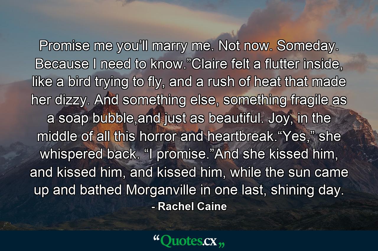 Promise me you’ll marry me. Not now. Someday. Because I need to know.”Claire felt a flutter inside, like a bird trying to fly, and a rush of heat that made her dizzy. And something else, something fragile as a soap bubble,and just as beautiful. Joy, in the middle of all this horror and heartbreak.“Yes,” she whispered back. “I promise.”And she kissed him, and kissed him, and kissed him, while the sun came up and bathed Morganville in one last, shining day. - Quote by Rachel Caine