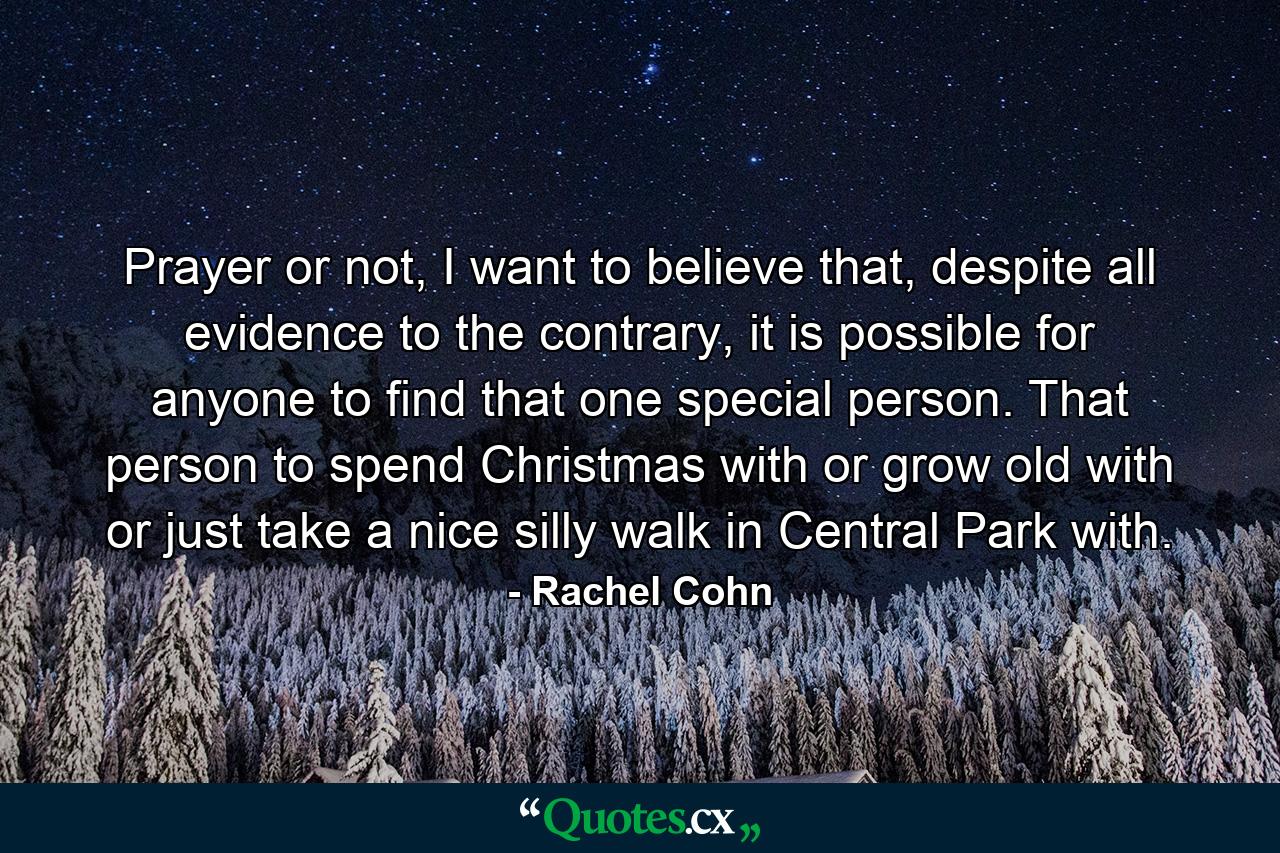 Prayer or not, I want to believe that, despite all evidence to the contrary, it is possible for anyone to find that one special person. That person to spend Christmas with or grow old with or just take a nice silly walk in Central Park with. - Quote by Rachel Cohn