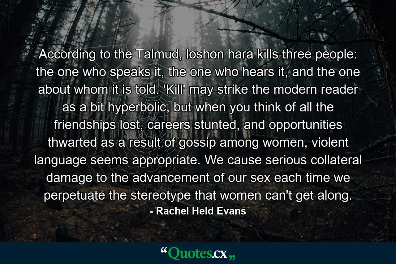 According to the Talmud, loshon hara kills three people: the one who speaks it, the one who hears it, and the one about whom it is told. 'Kill' may strike the modern reader as a bit hyperbolic, but when you think of all the friendships lost, careers stunted, and opportunities thwarted as a result of gossip among women, violent language seems appropriate. We cause serious collateral damage to the advancement of our sex each time we perpetuate the stereotype that women can't get along. - Quote by Rachel Held Evans